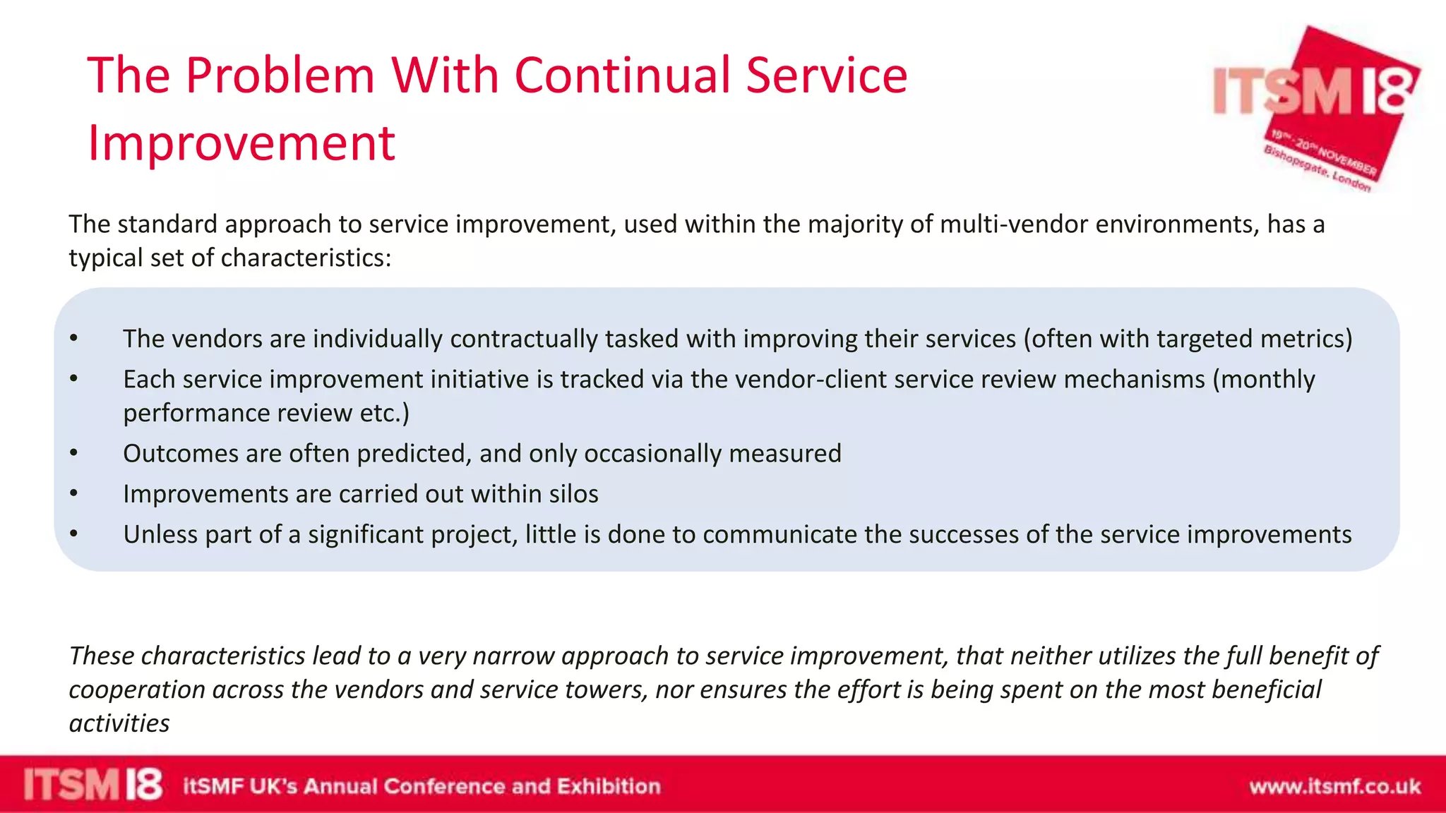 The Problem With Continual Service
Improvement
The standard approach to service improvement, used within the majority of multi-vendor environments, has a
typical set of characteristics:
• The vendors are individually contractually tasked with improving their services (often with targeted metrics)
• Each service improvement initiative is tracked via the vendor-client service review mechanisms (monthly
performance review etc.)
• Outcomes are often predicted, and only occasionally measured
• Improvements are carried out within silos
• Unless part of a significant project, little is done to communicate the successes of the service improvements
These characteristics lead to a very narrow approach to service improvement, that neither utilizes the full benefit of
cooperation across the vendors and service towers, nor ensures the effort is being spent on the most beneficial
activities
 