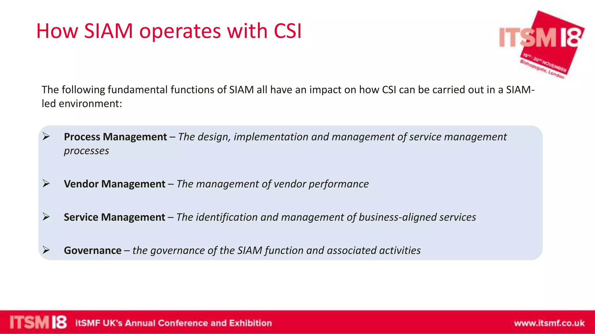 How SIAM operates with CSI
The following fundamental functions of SIAM all have an impact on how CSI can be carried out in a SIAM-
led environment:
 Process Management – The design, implementation and management of service management
processes
 Vendor Management – The management of vendor performance
 Service Management – The identification and management of business-aligned services
 Governance – the governance of the SIAM function and associated activities
 