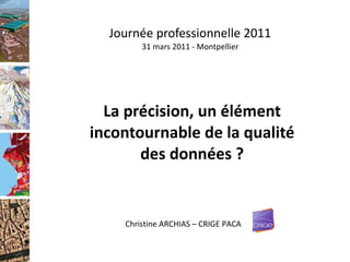 Journée professionnelle 2011 31 mars 2011 - Montpellier La précision, un élément incontournable de la qualité des données ? Christine ARCHIAS – CRIGE PACA 
