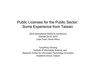 Public Licenses for the Public Sector:
Some Experience from Taiwan
22nd International CODATA Conference
October 24-27, 2010
Cape Town, South Africa
Tyng-Ruey Chuang
Institute of Information Science, and
Research Center for Information Technology Innovation
Academia Sinica, Taiwan
 