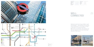 Tower Hill
Liverpool Street
Monument
Tower Gateway
Greenwich
North Kent
Shenfield
Canary
Wharf
Canada Water
London Bridge
Thameslink
R I V E R T H A M E S
Bank
Stratford
Olympics 2012
Waterloo
Embankment
Westminster
Bond Street
Green Park
Cannon Street
New Cross
Canning TownCharing
Cross Shadwell
Whitechapel
Heathrow Airport
Gatwick Airport
London City Airport
Luton Airport
Poplar
CENTRAL LINE
NORTHERN LINE
EAST LONDON LINE
DISTRICT LINE
CIRCLE LINE
DLR
BAKERLOO LINE
PICCADILLY LINE
JUBILEE LINE
WATERLOO  CITY
THAMESLINK
CROSSRAIL (PROPOSED)
Heathrow Airport
Euston King’s Cross St Pancras
Bermondsey
Stansted Airport
New Cross
Gate
Shoreditch High Street
London Bridge	 7 minutes/3 stops
Waterloo	 11 minutes/5 stops
Westminster	 11 minutes/6 stops
Bank	 11 minutes/4 stops
Bond Street	 17 minutes/8 stops
Stratford	 16 minutes/4 stops
King’s Cross	 24 minutes/8 stops
City Airport	 15 minutes
Gatwick	 47 minutes
Heathrow	 50 minutes
Luton	 58 minutes
*(Travel times are approximate only and are according to TFL 2005)
29
Left:
Proposed Isle of Dogs
Crossrail station
Right:
London City Airport
WELL
CONNECTED
Getting to and from Canary Wharf could
not be easier - international connections
from City Airport in 14 minutes, access
to the City in 11 minutes and the
West End in 15 minutes. The Jubilee Line
has the capacity to increase passenger
volumes in the future.
 