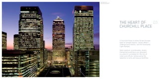 THE HEART OF
CHURCHILL PLACE
5 Churchill Place is within three minutes
walk of Canada Square, Canary Wharf
Underground station, and the Docklands
Light Railway.
Open squares, promenades, shops,
restaurants and bars are abundant
in a district unrivalled for the mix of
retail and offices, enhanced by the
selection of arts and leisure facilities.
03
A panoramic view of
Canary Wharf from the upper
levels of 5 Churchill Place.
 