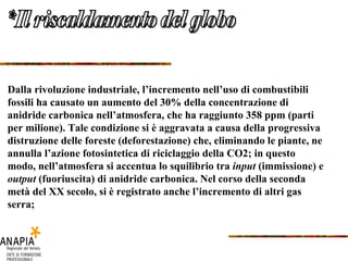 *Il riscaldamento del globo Dalla rivoluzione industriale, l’incremento nell’uso di combustibili fossili ha causato un aumento del 30% della concentrazione di anidride carbonica nell’atmosfera, che ha raggiunto 358 ppm (parti per milione). Tale condizione si è aggravata a causa della progressiva distruzione delle foreste (deforestazione) che, eliminando le piante, ne annulla l’azione fotosintetica di riciclaggio della CO2; in questo modo, nell’atmosfera si accentua lo squilibrio tra  input  (immissione) e  output  (fuoriuscita) di anidride carbonica. Nel corso della seconda metà del XX secolo, si è registrato anche l’incremento di altri gas serra;  