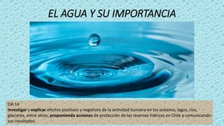 EL AGUA Y SU IMPORTANCIA
OA 14
Investigar y explicar efectos positivos y negativos de la actividad humana en los océanos, lagos, ríos,
glaciares, entre otros, proponiendo acciones de protección de las reservas hídricas en Chile y comunicando
sus resultados.
 
