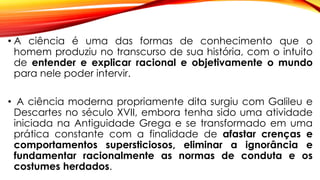 • A ciência é uma das formas de conhecimento que o
homem produziu no transcurso de sua história, com o intuito
de entender e explicar racional e objetivamente o mundo
para nele poder intervir.
• A ciência moderna propriamente dita surgiu com Galileu e
Descartes no século XVII, embora tenha sido uma atividade
iniciada na Antiguidade Grega e se transformado em uma
prática constante com a finalidade de afastar crenças e
comportamentos supersticiosos, eliminar a ignorância e
fundamentar racionalmente as normas de conduta e os
costumes herdados.
 
