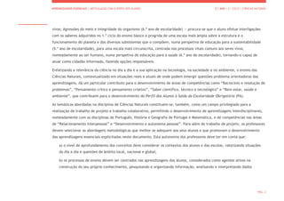 APRENDIZAGENS ESSENCIAIS | ARTICULAÇÃO COM O PERFIL DOS ALUNOS 5.º ANO | 2.º CICLO | CIÊNCIAS NATURAIS
PÁG. 2
vivos; Agressões do meio e integridade do organismo (6.º ano de escolaridade) — procura-se que o aluno efetue interligações
com os saberes adquiridos no 1.º ciclo do ensino básico e progrida de uma escala mais ampla sobre a estrutura e o
funcionamento do planeta e dos diversos subsistemas que o compõem, numa perspetiva de educação para a sustentabilidade
(5.º ano de escolaridade), para uma escala mais circunscrita, centrada nos processos vitais comuns aos seres vivos,
nomeadamente ao ser humano, numa perspetiva de educação para a saúde (6.º ano de escolaridade), tornando-o capaz de
atuar como cidadão informado, fazendo opções responsáveis.
Enfatizando a relevância da ciência no dia a dia e a sua aplicação na tecnologia, na sociedade e no ambiente, o ensino das
Ciências Naturais, contextualizado em situações reais e atuais de onde podem emergir questões-problema orientadoras das
aprendizagens, dá um particular contributo para o desenvolvimento de áreas de competências como “Raciocínio e resolução de
problemas”, “Pensamento crítico e pensamento criativo”, “Saber científico, técnico e tecnológico” e “Bem estar, saúde e
ambiente”, que contribuem para o desenvolvimento do Perfil dos Alunos à Saída da Escolaridade Obrigatória (PA).
As temáticas abordadas na disciplina de Ciências Naturais constituem-se, também, como um campo privilegiado para a
realização de trabalho de projeto e trabalho colaborativo, permitindo o desenvolvimento de aprendizagens interdisciplinares,
nomeadamente com as disciplinas de Português, História e Geografia de Portugal e Matemática, e de competências nas áreas
de “Relacionamento interpessoal” e “Desenvolvimento e autonomia pessoal”. Para além do trabalho de projeto, os professores
devem selecionar as abordagens metodológicas que melhor se adequem aos seus alunos e que promovam o desenvolvimento
das aprendizagens essenciais explicitadas neste documento. Esta autonomia dos professores deve ter em conta que:
a) o nível de aprofundamento dos conceitos deve considerar os contextos dos alunos e das escolas, valorizando situações
do dia a dia e questões de âmbito local, nacional e global;
b) os processos de ensino devem ser centrados nas aprendizagens dos alunos, considerados como agentes ativos na
construção do seu próprio conhecimento, pesquisando e organizando informação, analisando e interpretando dados
 