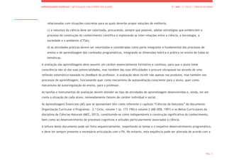 APRENDIZAGENS ESSENCIAIS | ARTICULAÇÃO COM O PERFIL DOS ALUNOS 5.º ANO | 2.º CICLO | CIÊNCIAS NATURAIS
PÁG. 3
relacionados com situações concretas para as quais deverão propor soluções de melhoria;
c) a natureza da ciência deve ser valorizada, procurando, sempre que possível, adotar estratégias que evidenciem o
processo de construção do conhecimento científico e explorando as inter-relações entre a ciência, a tecnologia, a
sociedade e o ambiente (CTSA);
d) as atividades práticas devem ser valorizadas e consideradas como parte integrante e fundamental dos processos de
ensino e de aprendizagem dos conteúdos programáticos, integrando as dimensões teórica e prática no ensino de todas as
temáticas.
A avaliação das aprendizagens deve assumir um caráter essencialmente formativo e contínuo, para que o aluno tome
consciência não só das suas potencialidades, mas também das suas dificuldades e procure ultrapassá-las através de uma
reflexão sistemática baseada no feedback do professor. A avaliação deve incidir não apenas nos produtos, mas também nos
processos de aprendizagem, funcionando quer como mecanismo de autoavaliação consciente para o aluno, quer como
mecanismo de autorregulação do ensino, para o professor.
As tarefas e instrumentos de avaliação devem atender ao tipo de atividades de aprendizagem desenvolvidas e, ainda, ter em
conta a situação de cada aluno, nomeadamente fatores de caráter individual e social.
As Aprendizagens Essenciais (AE) que se apresentam têm como referente o capítulo “Ciências da Natureza” do documento
Organização Curricular e Programas - 2.º Ciclo, volume 1 (p. 173-190) e volume 2 (ME-DEB, 1991) e as Metas Curriculares da
disciplina de Ciências Naturais (MEC, 2013), constituindo-se como indispensáveis à construção significativa do conhecimento,
bem como ao desenvolvimento de processos cognitivos e atitudes particularmente associados à ciência.
A leitura deste documento pode ser feita sequencialmente, respeitando os temas e o respetivo desenvolvimento programático,
e deve ter sempre presente a necessária articulação com o PA. No entanto, esta sequência pode ser alterada de acordo com a
 