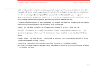 APRENDIZAGENS ESSENCIAIS | ARTICULAÇÃO COM O PERFIL DOS ALUNOS 5.º ANO | 2.º CICLO | CIÊNCIAS NATURAIS
PÁG. 4
gestão curricular, tendo em conta interesses locais, a atualidade de algumas temáticas e as características dos alunos. Esta
organização pode facilitar as opções de gestão curricular, tanto a nível da sua disciplina como a nível da interdisciplinaridade.
Para além das Aprendizagens Essenciais para o 5.º ano de escolaridade específicas da disciplina, que em seguida se
apresentam, é importante que o professor tenha presente um conjunto de aprendizagens transversais a vários temas e anos de
escolaridade que os alunos devem desenvolver, progressivamente, ao longo da escolaridade básica.
A disciplina de Ciências Naturais no 5.º ano de escolaridade trata temáticas relacionadas com as características e as dinâmicas
do planeta Terra e promotoras da educação científica dos alunos, ajudando-os a:
a) adquirir uma visão global sobre a Terra, através da abordagem dos materiais terrestres – rochas, água e ar;
b) perceber a diversidade dos seres vivos que vivem no planeta Terra e as interações que estes estabelecem com o meio;
c) compreender que apesar de haver uma grande biodiversidade no planeta Terra, todos os seres vivos são constituídos por
células;
d) assumir atitudes e valores que defendam a implementação de medidas que visem promover a sustentabilidade do planeta
Terra e fomentem a saúde individual e coletiva;
e) implementar investigações práticas, baseadas na observação sistemática, na modelação e no trabalho
laboratorial/experimental, para dar resposta a problemas relacionados com os materiais terrestres, diversidade de seres vivos
e suas interações com o meio.
 