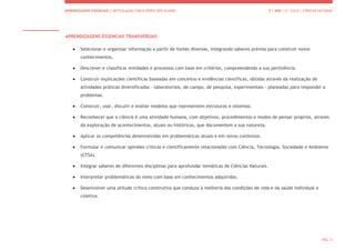 APRENDIZAGENS ESSENCIAIS | ARTICULAÇÃO COM O PERFIL DOS ALUNOS 5.º ANO | 2.º CICLO | CIÊNCIAS NATURAIS
PÁG. 5
APRENDIZAGENS ESSENCIAS TRANSVERSAIS
 Selecionar e organizar informação a partir de fontes diversas, integrando saberes prévios para construir novos
conhecimentos.
 Descrever e classificar entidades e processos com base em critérios, compreendendo a sua pertinência.
 Construir explicações científicas baseadas em conceitos e evidências científicas, obtidas através da realização de
atividades práticas diversificadas – laboratoriais, de campo, de pesquisa, experimentais - planeadas para responder a
problemas.
 Construir, usar, discutir e avaliar modelos que representem estruturas e sistemas.
 Reconhecer que a ciência é uma atividade humana, com objetivos, procedimentos e modos de pensar próprios, através
da exploração de acontecimentos, atuais ou históricos, que documentem a sua natureza.
 Aplicar as competências desenvolvidas em problemáticas atuais e em novos contextos.
 Formular e comunicar opiniões críticas e cientificamente relacionadas com Ciência, Tecnologia, Sociedade e Ambiente
(CTSA).
 Integrar saberes de diferentes disciplinas para aprofundar temáticas de Ciências Naturais.
 Interpretar problemáticas do meio com base em conhecimentos adquiridos.
 Desenvolver uma atitude crítica construtiva que conduza à melhoria das condições de vida e da saúde individual e
coletiva.
 