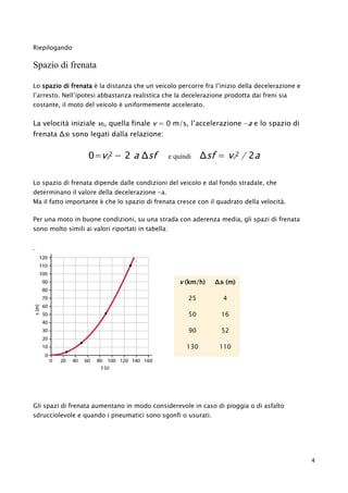 Riepilogando
Spazio di frenata
Lo spazio di frenata è la distanza che un veicolo percorre fra l’inizio della decelerazione e
l’arresto. Nell’ipotesi abbastanza realistica che la decelerazione prodotta dai freni sia
costante, il moto del veicolo è uniformemente accelerato.
La velocità iniziale v0, quella finale v = 0 m/s, l’accelerazione -a e lo spazio di
frenata Δsf sono legati dalla relazione:
0=v0
2 − 2 a Δsf e quindi Δsf = v0
2 / 2a
Lo spazio di frenata dipende dalle condizioni del veicolo e dal fondo stradale, che
determinano il valore della decelerazione -a.
Ma il fatto importante è che lo spazio di frenata cresce con il quadrato della velocità.
Per una moto in buone condizioni, su una strada con aderenza media, gli spazi di frenata
sono molto simili ai valori riportati in tabella:
v (km/h) Δsf (m)
25 4
50 16
90 52
130 110
Gli spazi di frenata aumentano in modo considerevole in caso di pioggia o di asfalto
sdrucciolevole e quando i pneumatici sono sgonfi o usurati.
4
 