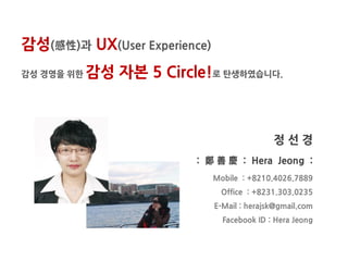 감성(感性)과 UX(User Experience)
감성 경영을 위한   감성 자본 5 Circle!로 탄생하였습니다.



                                             정선경
                          : 鄭 善 慶 : Hera Jeong :
                              Mobile : +8210.4026.7889
                               Office : +8231.303.0235
                              E-Mail : herajsk@gmail.com
                                Facebook ID : Hera Jeong
 