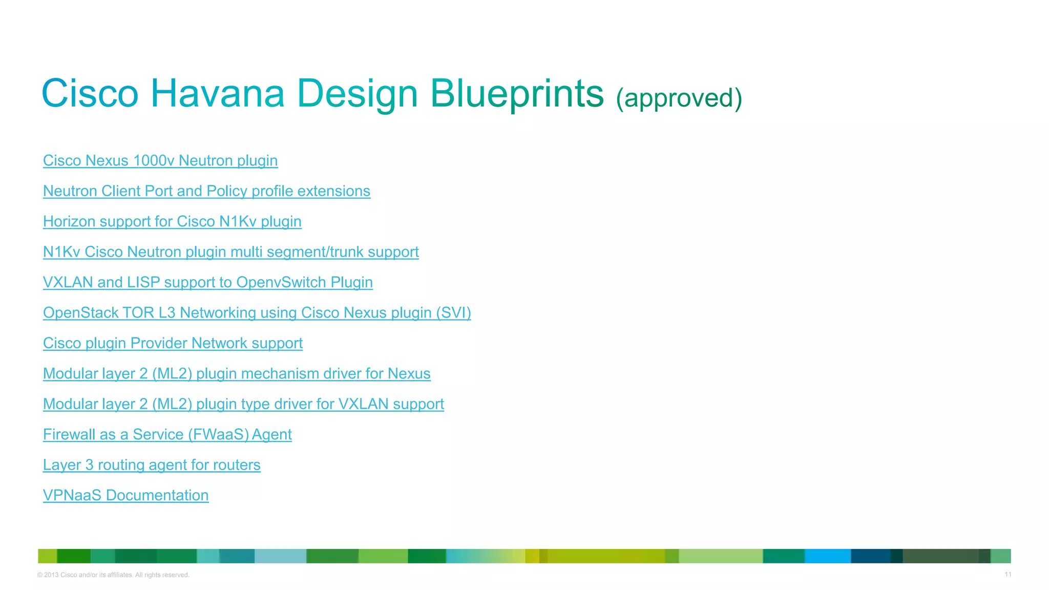 © 2013 Cisco and/or its affiliates. All rights reserved. 11
Cisco Nexus 1000v Neutron plugin
Neutron Client Port and Policy profile extensions
Horizon support for Cisco N1Kv plugin
N1Kv Cisco Neutron plugin multi segment/trunk support
VXLAN and LISP support to OpenvSwitch Plugin
OpenStack TOR L3 Networking using Cisco Nexus plugin (SVI)
Cisco plugin Provider Network support
Modular layer 2 (ML2) plugin mechanism driver for Nexus
Modular layer 2 (ML2) plugin type driver for VXLAN support
Firewall as a Service (FWaaS) Agent
Layer 3 routing agent for routers
VPNaaS Documentation
 