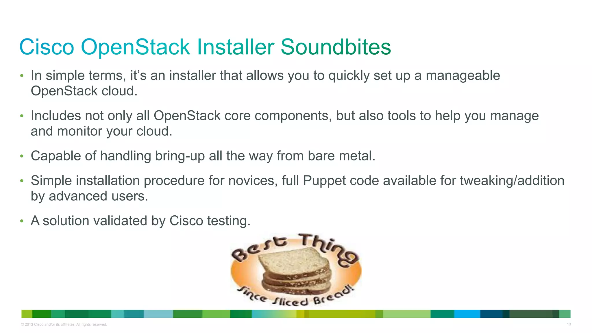 © 2013 Cisco and/or its affiliates. All rights reserved. 13
• In simple terms, it’s an installer that allows you to quickly set up a manageable
OpenStack cloud.
• Includes not only all OpenStack core components, but also tools to help you manage
and monitor your cloud.
• Capable of handling bring-up all the way from bare metal.
• Simple installation procedure for novices, full Puppet code available for tweaking/addition
by advanced users.
• A solution validated by Cisco testing.
 