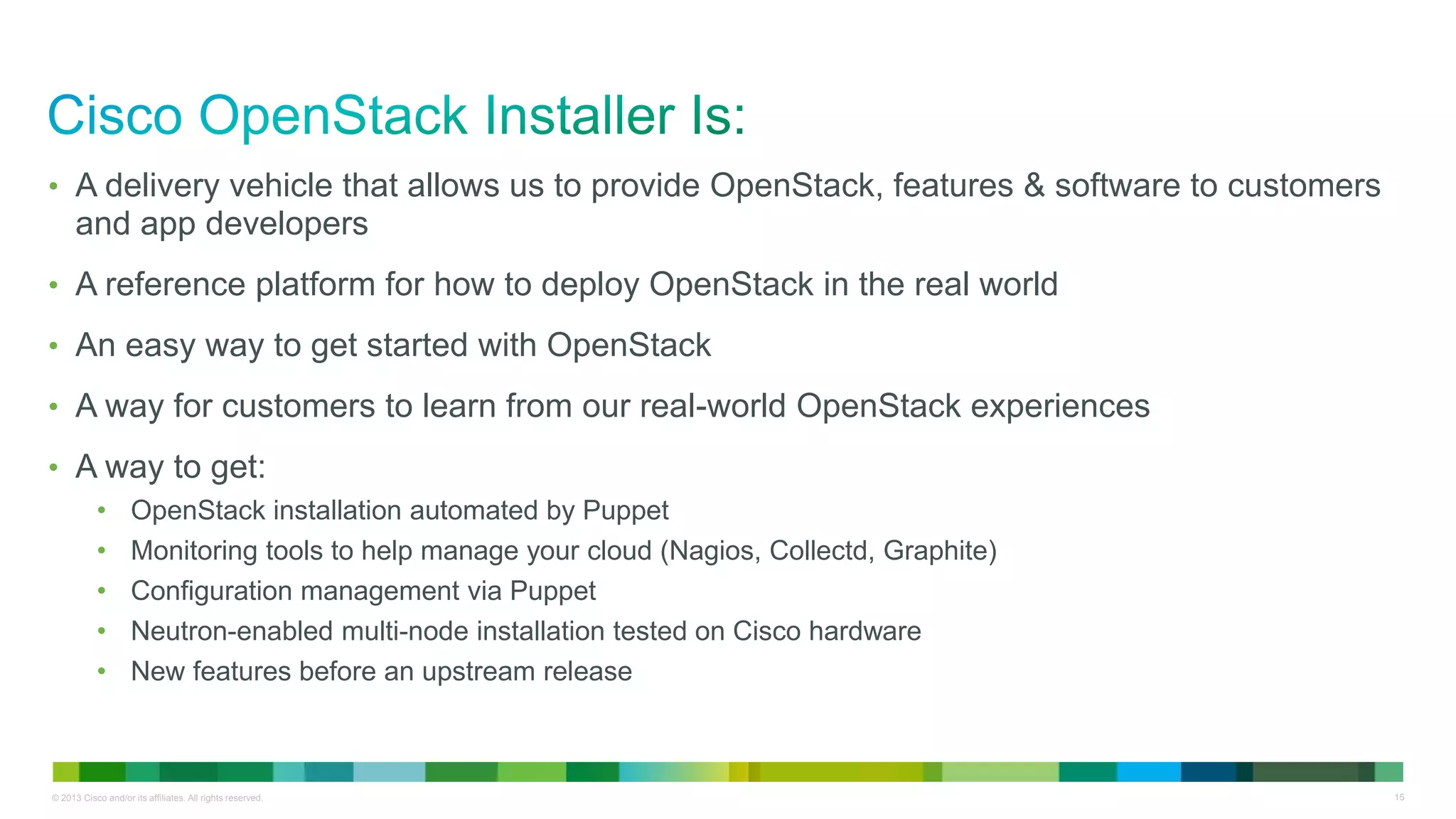 © 2013 Cisco and/or its affiliates. All rights reserved. 15
• A delivery vehicle that allows us to provide OpenStack, features & software to customers
and app developers
• A reference platform for how to deploy OpenStack in the real world
• An easy way to get started with OpenStack
• A way for customers to learn from our real-world OpenStack experiences
• A way to get:
• OpenStack installation automated by Puppet
• Monitoring tools to help manage your cloud (Nagios, Collectd, Graphite)
• Configuration management via Puppet
• Neutron-enabled multi-node installation tested on Cisco hardware
• New features before an upstream release
 