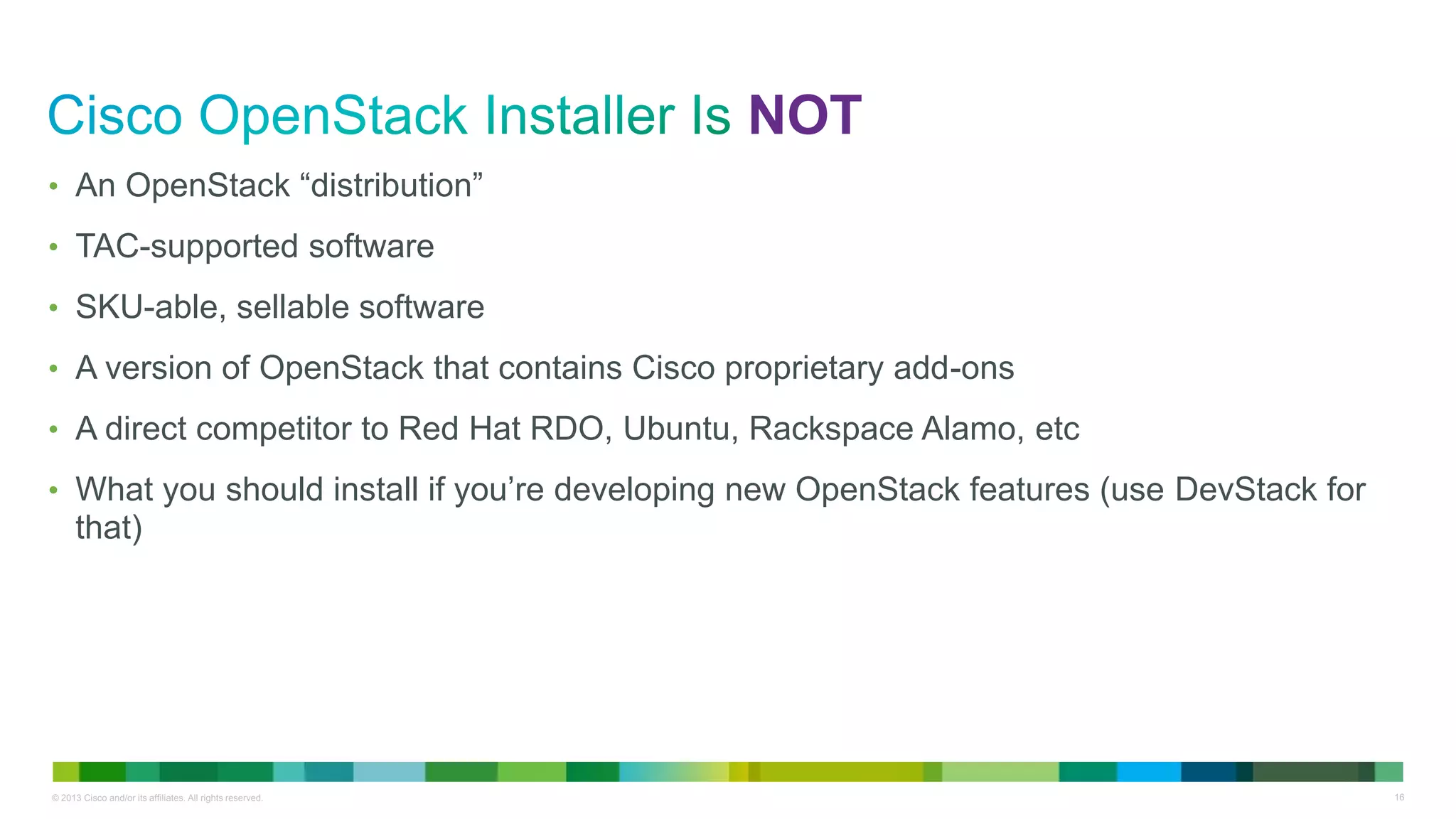 © 2013 Cisco and/or its affiliates. All rights reserved. 16
NOT
• An OpenStack “distribution”
• TAC-supported software
• SKU-able, sellable software
• A version of OpenStack that contains Cisco proprietary add-ons
• A direct competitor to Red Hat RDO, Ubuntu, Rackspace Alamo, etc
• What you should install if you’re developing new OpenStack features (use DevStack for
that)
 