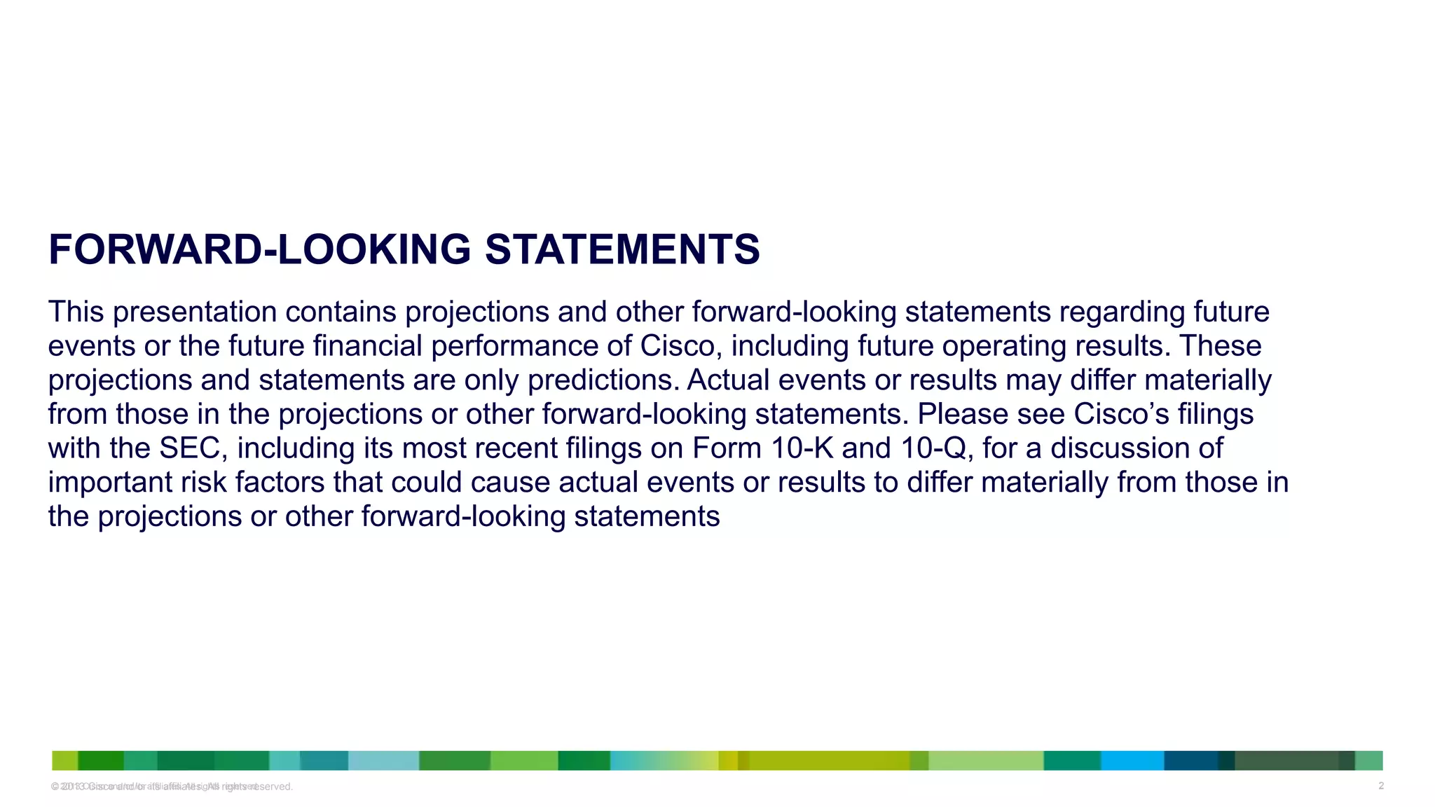 © 2013 Cisco and/or its affiliates. All rights reserved. 22© 2013 Cisco and/or its affiliates. All rights reserved.
FORWARD-LOOKING STATEMENTS
This presentation contains projections and other forward-looking statements regarding future
events or the future financial performance of Cisco, including future operating results. These
projections and statements are only predictions. Actual events or results may differ materially
from those in the projections or other forward-looking statements. Please see Cisco’s filings
with the SEC, including its most recent filings on Form 10-K and 10-Q, for a discussion of
important risk factors that could cause actual events or results to differ materially from those in
the projections or other forward-looking statements
 