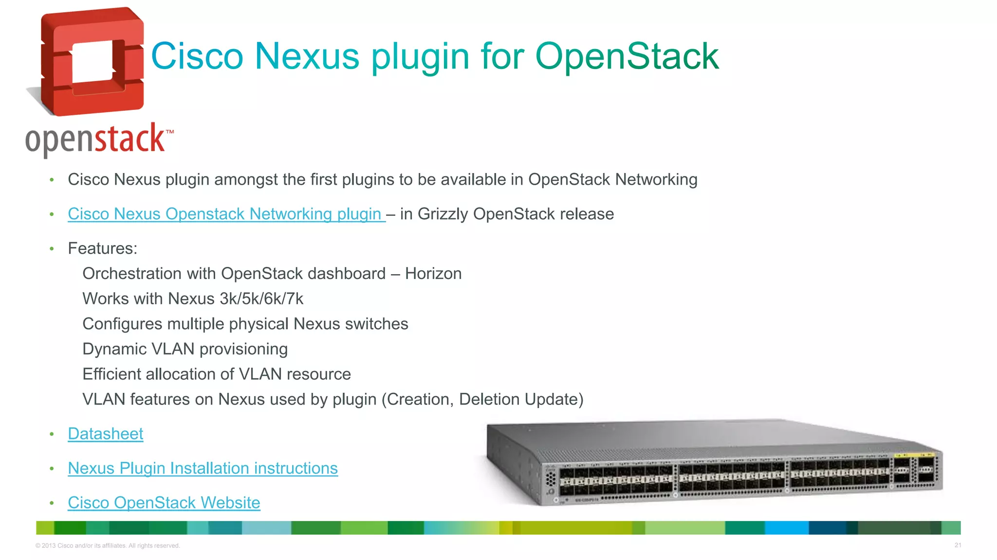 © 2013 Cisco and/or its affiliates. All rights reserved. 21
• Cisco Nexus plugin amongst the first plugins to be available in OpenStack Networking
• Cisco Nexus Openstack Networking plugin – in Grizzly OpenStack release
• Features:
Orchestration with OpenStack dashboard – Horizon
Works with Nexus 3k/5k/6k/7k
Configures multiple physical Nexus switches
Dynamic VLAN provisioning
Efficient allocation of VLAN resource
VLAN features on Nexus used by plugin (Creation, Deletion Update)
• Datasheet
• Nexus Plugin Installation instructions
• Cisco OpenStack Website
 