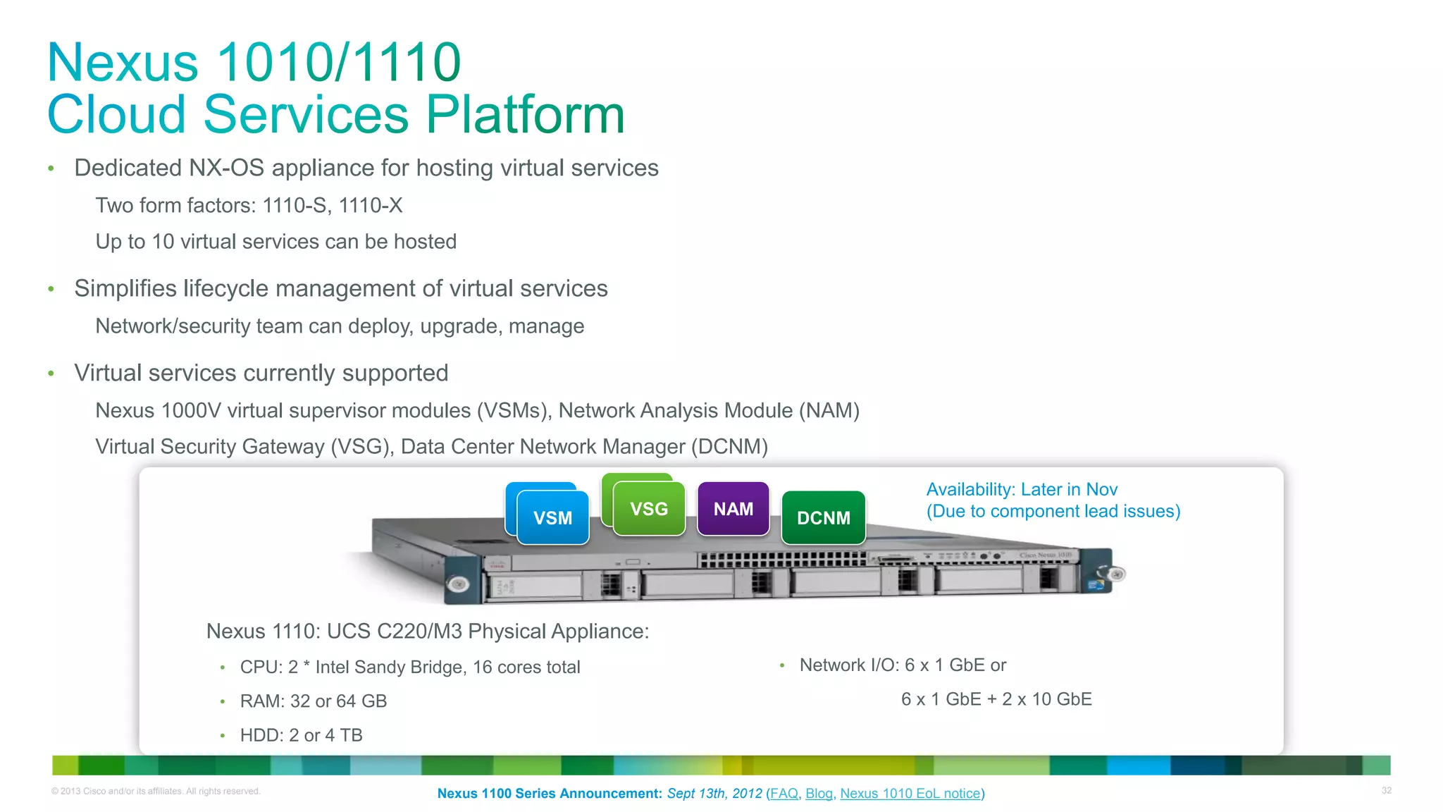 © 2013 Cisco and/or its affiliates. All rights reserved. 32
• Dedicated NX-OS appliance for hosting virtual services
Two form factors: 1110-S, 1110-X
Up to 10 virtual services can be hosted
• Simplifies lifecycle management of virtual services
Network/security team can deploy, upgrade, manage
• Virtual services currently supported
Nexus 1000V virtual supervisor modules (VSMs), Network Analysis Module (NAM)
Virtual Security Gateway (VSG), Data Center Network Manager (DCNM)
Nexus 1110: UCS C220/M3 Physical Appliance:
• CPU: 2 * Intel Sandy Bridge, 16 cores total
• RAM: 32 or 64 GB
• HDD: 2 or 4 TB
• Network I/O: 6 x 1 GbE or
6 x 1 GbE + 2 x 10 GbE
VSM
VSM
VSM
VSG NAM
DCNM
Nexus 1100 Series Announcement: Sept 13th, 2012 (FAQ, Blog, Nexus 1010 EoL notice)
Availability: Later in Nov
(Due to component lead issues)
 