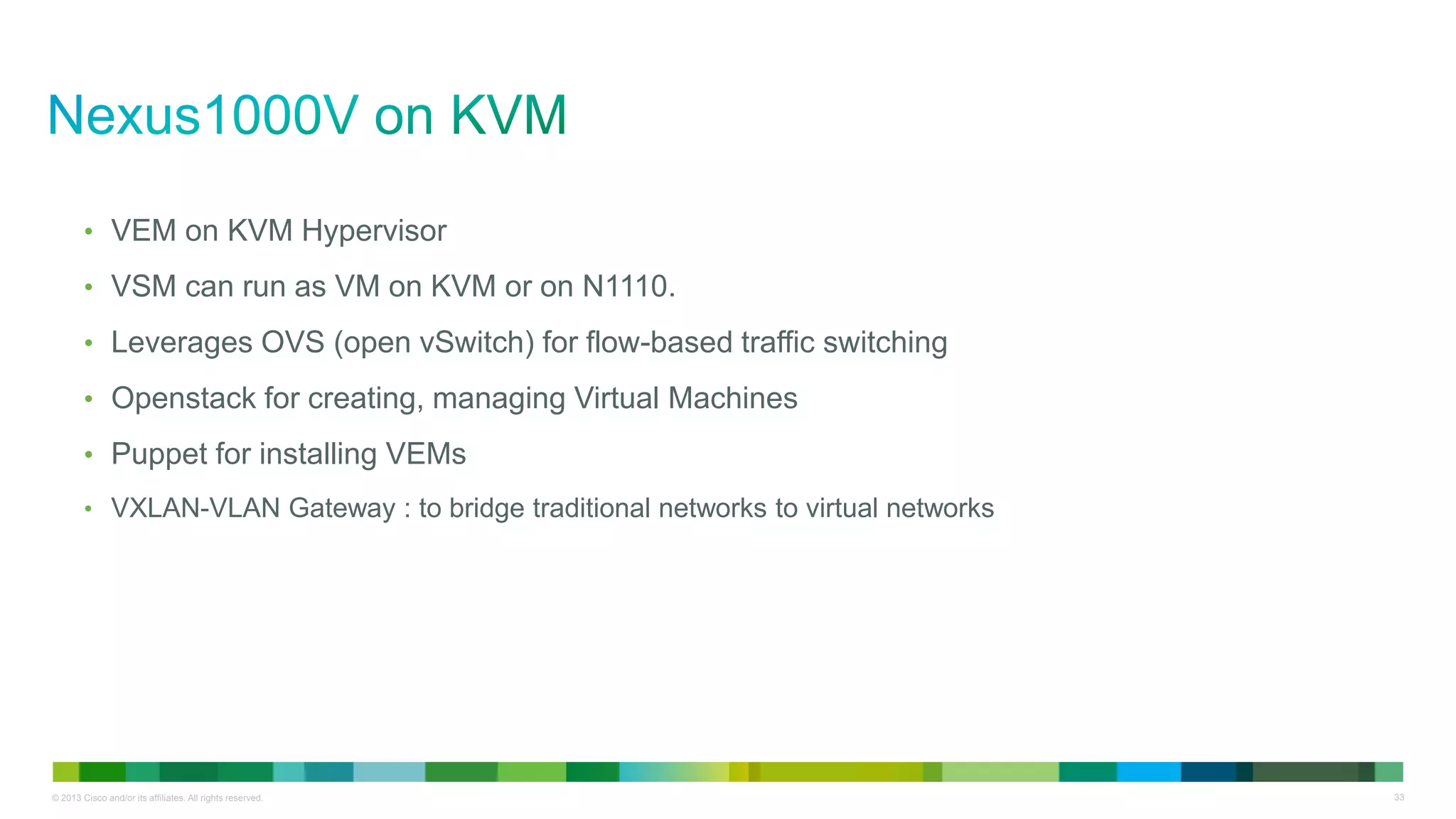 © 2013 Cisco and/or its affiliates. All rights reserved. 33
• VEM on KVM Hypervisor
• VSM can run as VM on KVM or on N1110.
• Leverages OVS (open vSwitch) for flow-based traffic switching
• Openstack for creating, managing Virtual Machines
• Puppet for installing VEMs
• VXLAN-VLAN Gateway : to bridge traditional networks to virtual networks
 