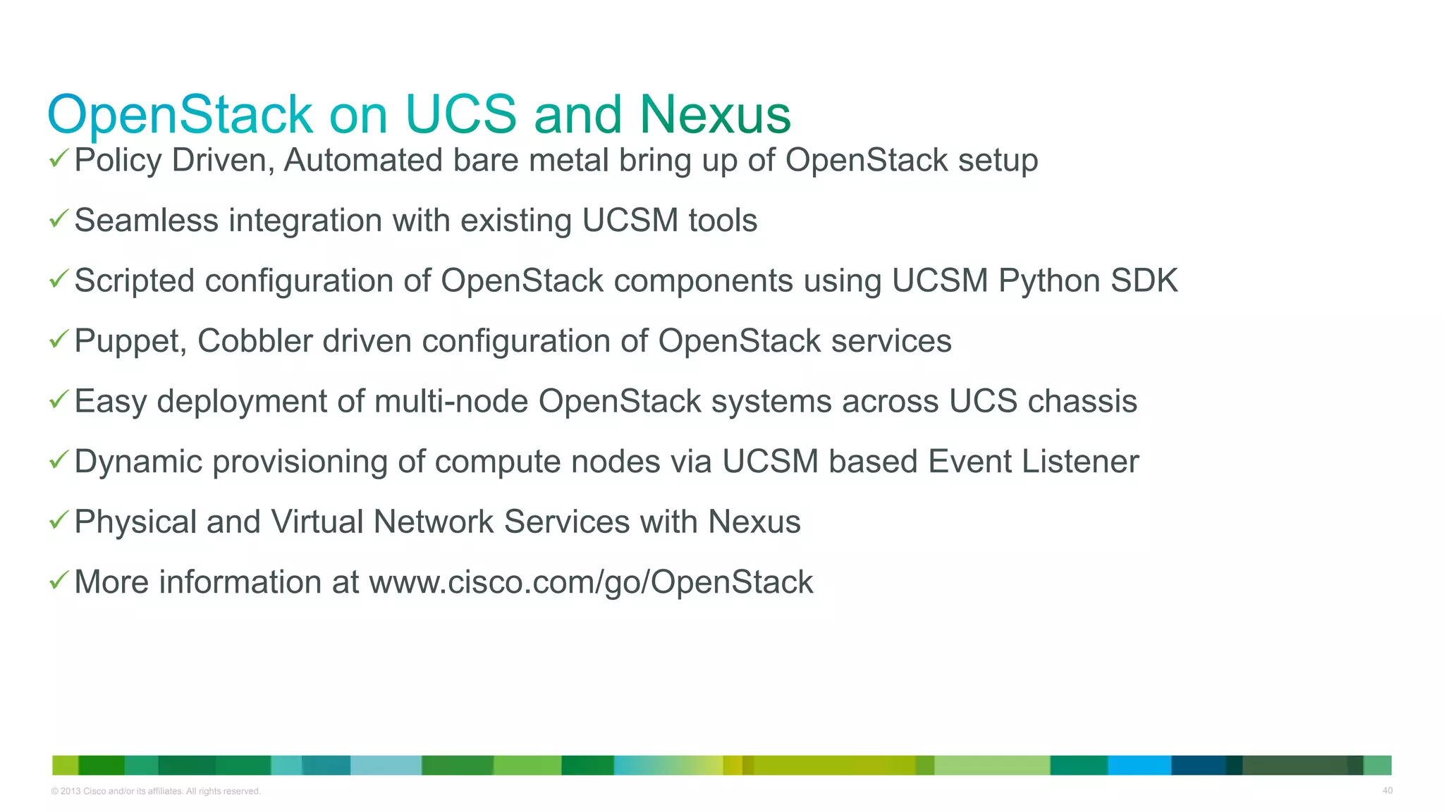 © 2013 Cisco and/or its affiliates. All rights reserved. 40
Policy Driven, Automated bare metal bring up of OpenStack setup
Seamless integration with existing UCSM tools
Scripted configuration of OpenStack components using UCSM Python SDK
Puppet, Cobbler driven configuration of OpenStack services
Easy deployment of multi-node OpenStack systems across UCS chassis
Dynamic provisioning of compute nodes via UCSM based Event Listener
Physical and Virtual Network Services with Nexus
More information at www.cisco.com/go/OpenStack
 