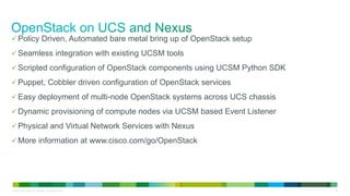 © 2013 Cisco and/or its affiliates. All rights reserved. 40
Policy Driven, Automated bare metal bring up of OpenStack setup
Seamless integration with existing UCSM tools
Scripted configuration of OpenStack components using UCSM Python SDK
Puppet, Cobbler driven configuration of OpenStack services
Easy deployment of multi-node OpenStack systems across UCS chassis
Dynamic provisioning of compute nodes via UCSM based Event Listener
Physical and Virtual Network Services with Nexus
More information at www.cisco.com/go/OpenStack
 