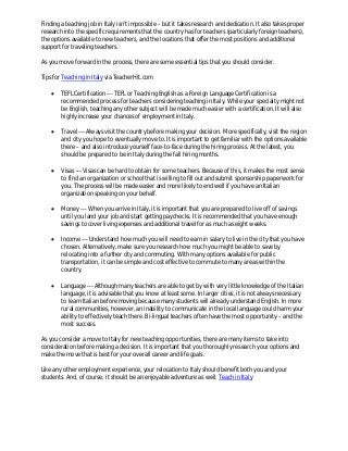 Finding a teaching job in Italy isn’t impossible – but it takes research and dedication. It also takes proper
research into the specific requirements that the country has for teachers (particularly foreign teachers),
the options available to new teachers, and the locations that offer the most positions and additional
support for traveling teachers.
As you move forward in the process, there are some essential tips that you should consider.
Tips for Teaching in Italy via TeacherHit.com


TEFL Certification --- TEFL or Teaching English as a Foreign Language Certification is a
recommended process for teachers considering teaching in Italy. While your specialty might not
be English, teaching any other subject will be made much easier with a certification. It will also
highly increase your chances of employment in Italy.



Travel --- Always visit the country before making your decision. More specifically, visit the region
and city you hope to eventually move to. It is important to get familiar with the options available
there – and also introduce yourself face-to-face during the hiring process. At the latest, you
should be prepared to be in Italy during the fall hiring months.



Visas --- Visas can be hard to obtain for some teachers. Because of this, it makes the most sense
to find an organization or school that is willing to fill out and submit sponsorship paperwork for
you. The process will be made easier and more likely to end well if you have an Italian
organization speaking on your behalf.



Money --- When you arrive in Italy, it is important that you are prepared to live off of savings
until you land your job and start getting paychecks. It is recommended that you have enough
savings to cover living expenses and additional travel for as much as eight weeks.



Income --- Understand how much you will need to earn in salary to live in the city that you have
chosen. Alternatively, make sure you research how much you might be able to save by
relocating into a further city and commuting. With many options available for public
transportation, it can be simple and cost effective to commute to many areas within the
country.



Language --- Although many teachers are able to get by with very little knowledge of the Italian
language, it is advisable that you know at least some. In larger cities, it is not always necessary
to learn Italian before moving because many students will already understand English. In more
rural communities, however, an inability to communicate in the local language could harm your
ability to effectively teach there. Bi-lingual teachers often have the most opportunity – and the
most success.

As you consider a move to Italy for new teaching opportunities, there are many items to take into
consideration before making a decision. It is important that you thoroughly research your options and
make the move that is best for your overall career and life goals.
Like any other employment experience, your relocation to Italy should benefit both you and your
students. And, of course, it should be an enjoyable adventure as well. Teach in Italy

 