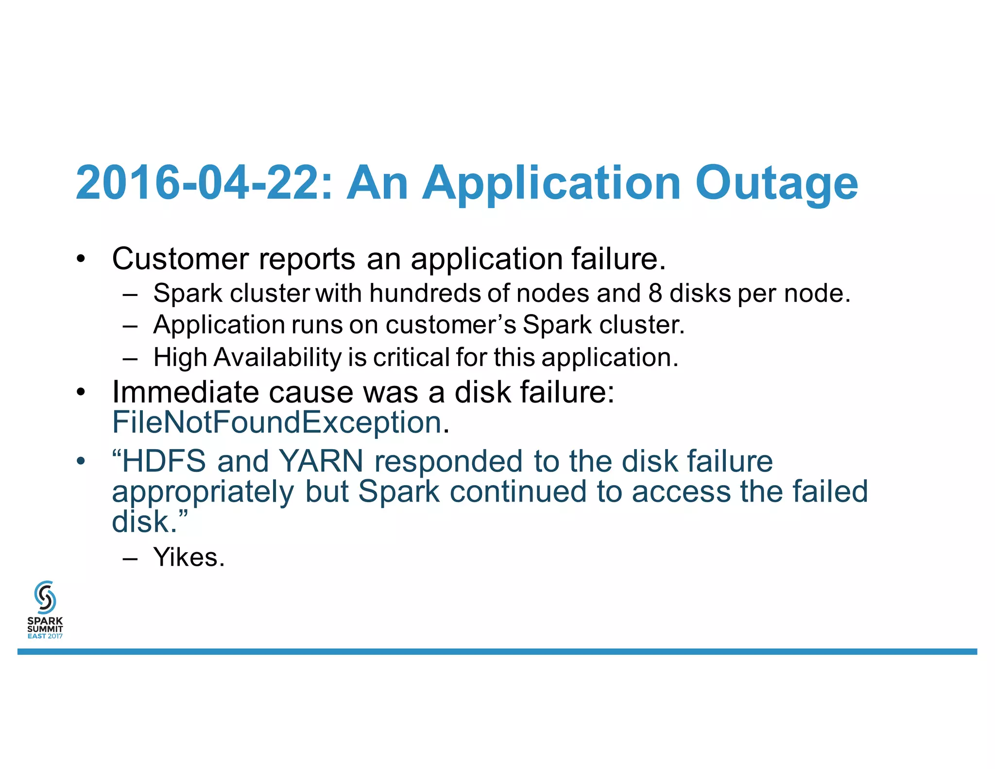 2016-04-22: An Application Outage
• Customer reports an application failure.
– Spark cluster with hundreds of nodes and 8 disks per node.
– Application runs on customer’s Spark cluster.
– High Availability is critical for this application.
• Immediate cause was a disk failure:
FileNotFoundException.
• “HDFS and YARN responded to the disk failure
appropriately but Spark continued to access the failed
disk.”
– Yikes.
 