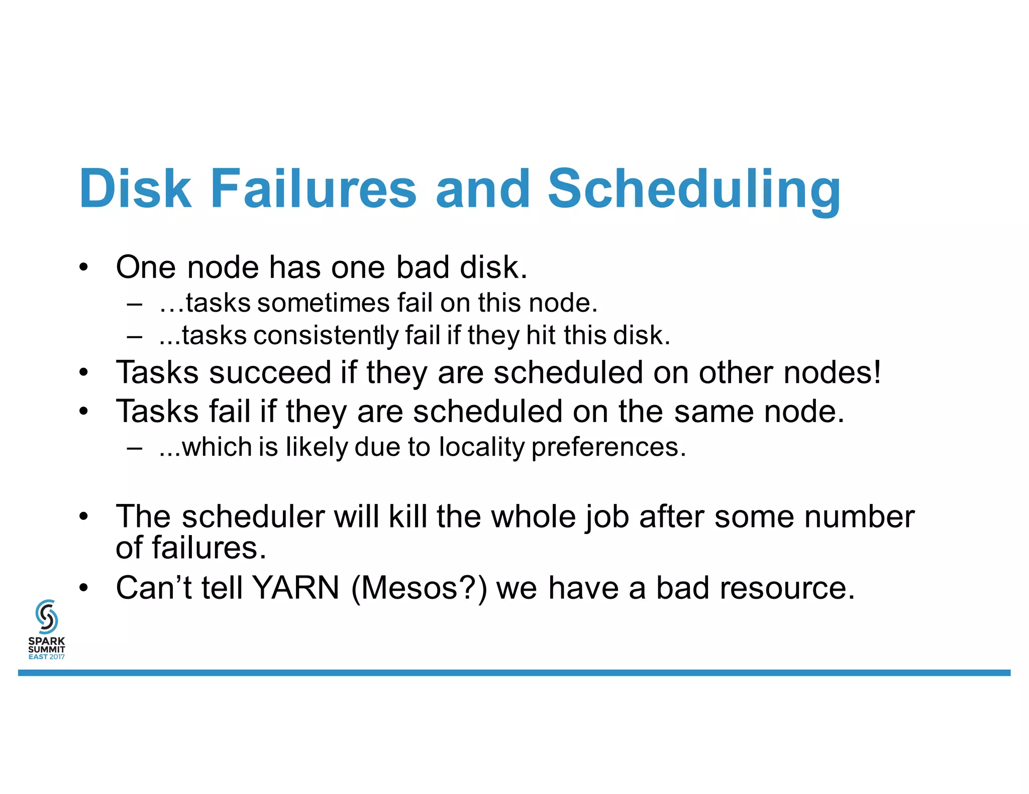 Disk Failures and Scheduling
• One node has one bad disk.
– …tasks sometimes fail on this node.
– ...tasks consistently fail if they hit this disk.
• Tasks succeed if they are scheduled on other nodes!
• Tasks fail if they are scheduled on the same node.
– ...which is likely due to locality preferences.
• The scheduler will kill the whole job after some number
of failures.
• Can’t tell YARN (Mesos?) we have a bad resource.
 