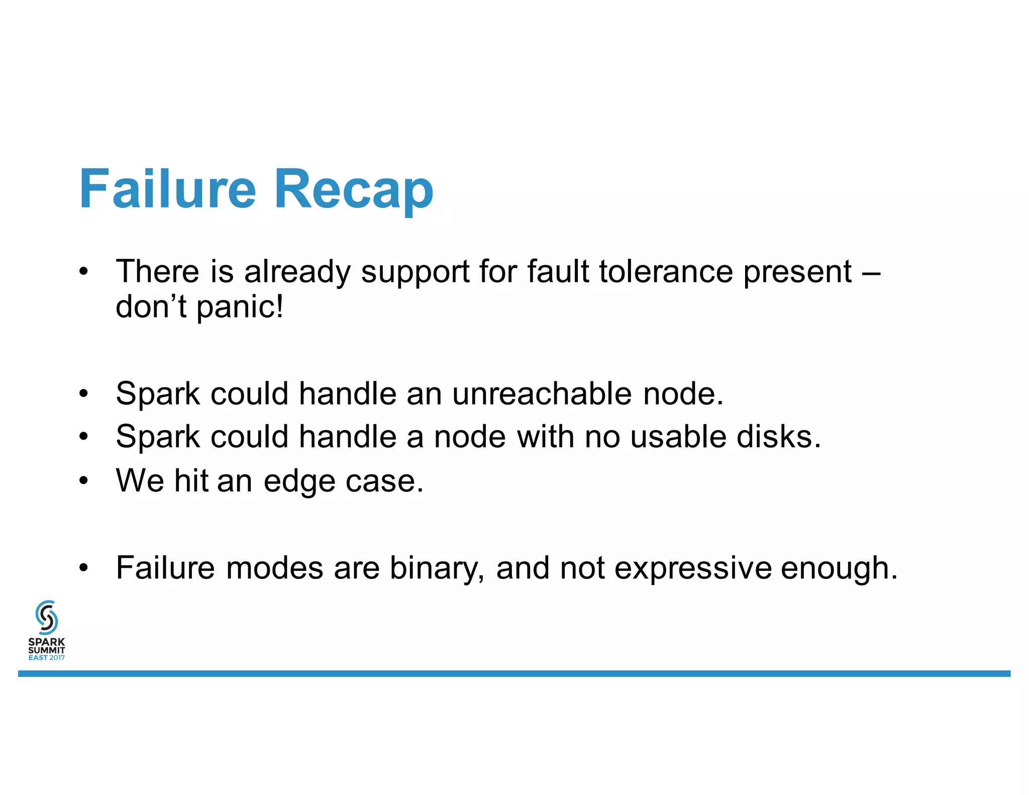Failure Recap
• There is already support for fault tolerance present –
don’t panic!
• Spark could handle an unreachable node.
• Spark could handle a node with no usable disks.
• We hit an edge case.
• Failure modes are binary, and not expressive enough.
 