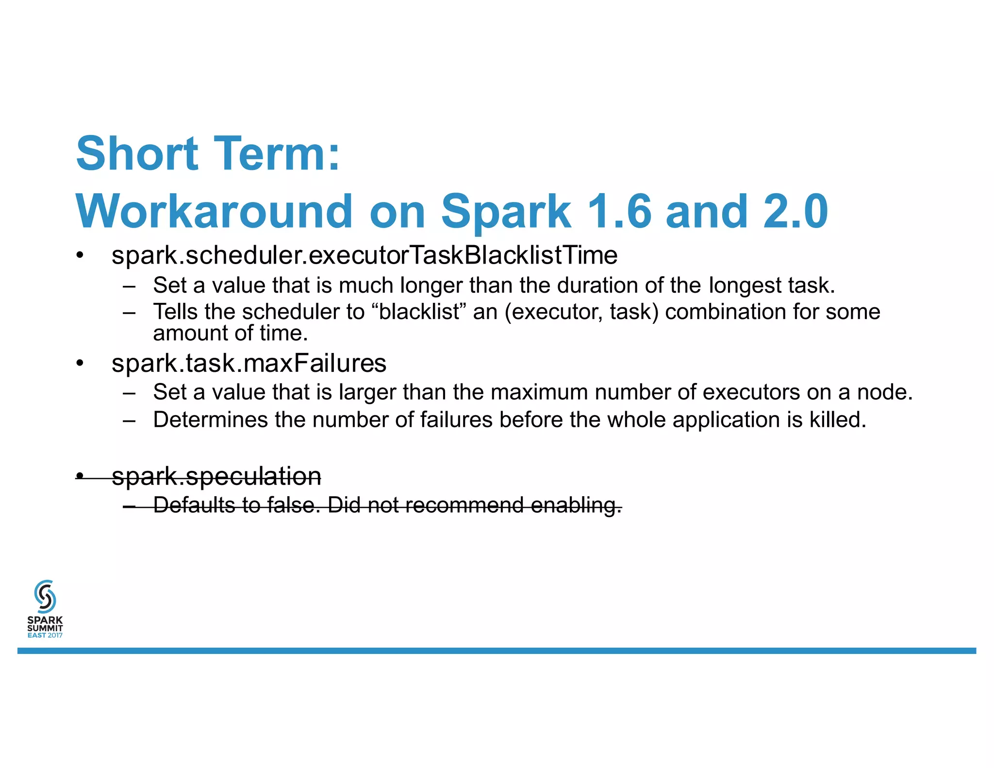 Short Term:
Workaround on Spark 1.6 and 2.0
• spark.scheduler.executorTaskBlacklistTime
– Set a value that is much longer than the duration of the longest task.
– Tells the scheduler to “blacklist” an (executor, task) combination for some
amount of time.
• spark.task.maxFailures
– Set a value that is larger than the maximum number of executors on a node.
– Determines the number of failures before the whole application is killed.
• spark.speculation
– Defaults to false. Did not recommend enabling.
 