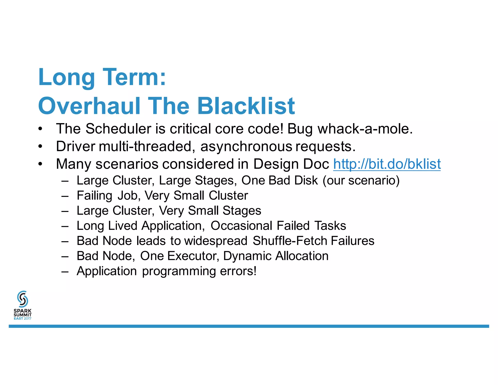 Long Term:
Overhaul The Blacklist
• The Scheduler is critical core code! Bug whack-a-mole.
• Driver multi-threaded, asynchronous requests.
• Many scenarios considered in Design Doc http://bit.do/bklist
– Large Cluster, Large Stages, One Bad Disk (our scenario)
– Failing Job, Very Small Cluster
– Large Cluster, Very Small Stages
– Long Lived Application, Occasional Failed Tasks
– Bad Node leads to widespread Shuffle-Fetch Failures
– Bad Node, One Executor, Dynamic Allocation
– Application programming errors!
 