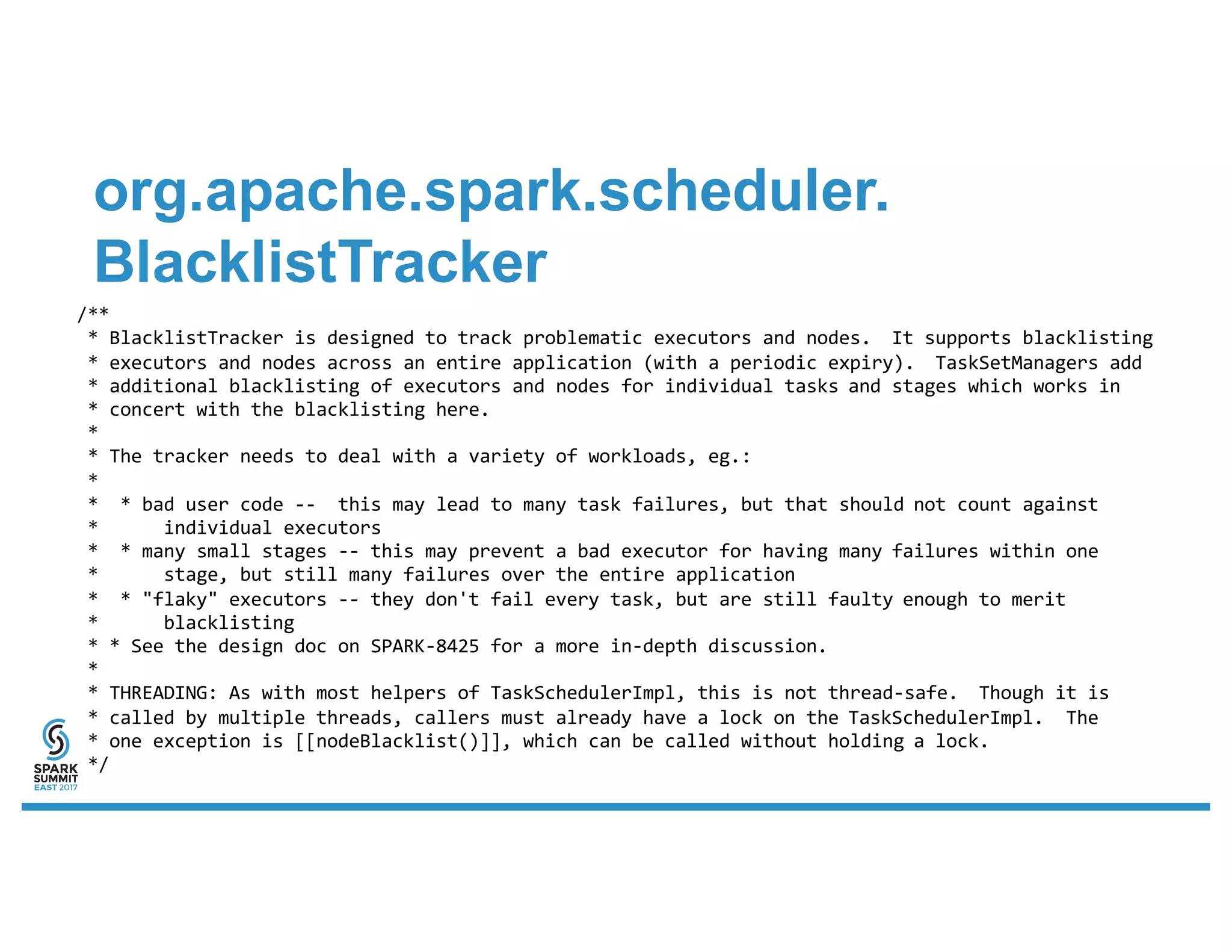 org.apache.spark.scheduler.
BlacklistTracker
/**
* BlacklistTracker is designed to track problematic executors and nodes. It supports blacklisting
* executors and nodes across an entire application (with a periodic expiry). TaskSetManagers add
* additional blacklisting of executors and nodes for individual tasks and stages which works in
* concert with the blacklisting here.
*
* The tracker needs to deal with a variety of workloads, eg.:
*
* * bad user code -- this may lead to many task failures, but that should not count against
* individual executors
* * many small stages -- this may prevent a bad executor for having many failures within one
* stage, but still many failures over the entire application
* * "flaky" executors -- they don't fail every task, but are still faulty enough to merit
* blacklisting
* * See the design doc on SPARK-8425 for a more in-depth discussion.
*
* THREADING: As with most helpers of TaskSchedulerImpl, this is not thread-safe. Though it is
* called by multiple threads, callers must already have a lock on the TaskSchedulerImpl. The
* one exception is [[nodeBlacklist()]], which can be called without holding a lock.
*/
 