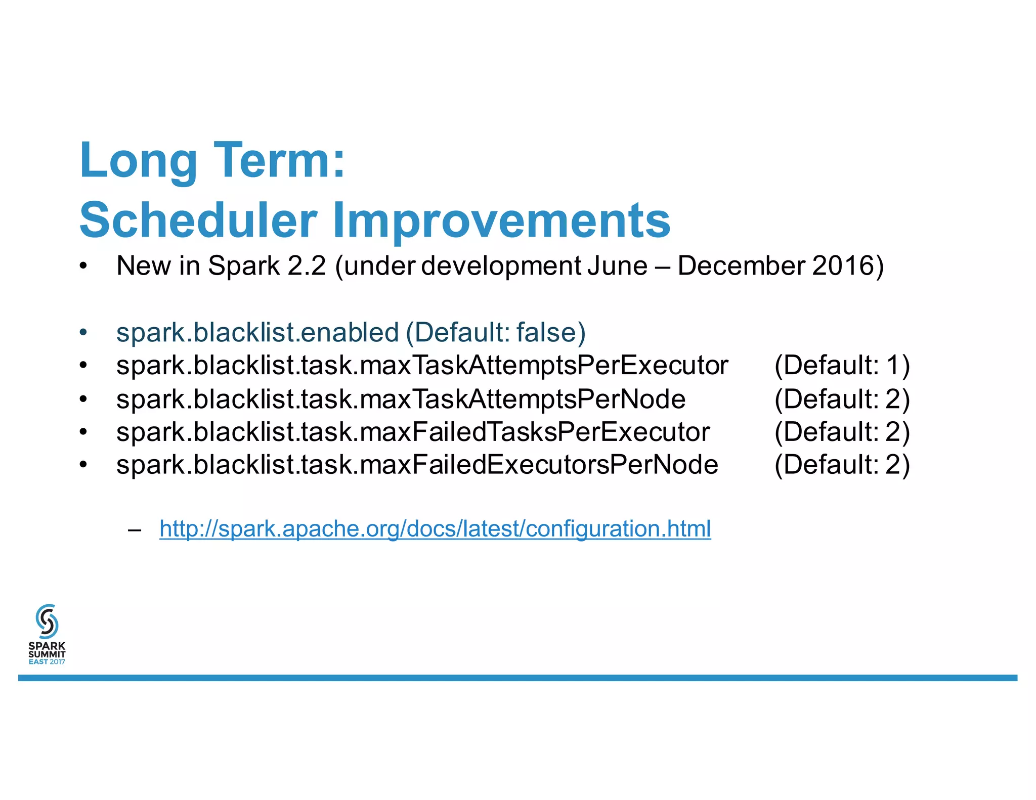 Long Term:
Scheduler Improvements
• New in Spark 2.2 (under development June – December 2016)
• spark.blacklist.enabled (Default: false)
• spark.blacklist.task.maxTaskAttemptsPerExecutor (Default: 1)
• spark.blacklist.task.maxTaskAttemptsPerNode (Default: 2)
• spark.blacklist.task.maxFailedTasksPerExecutor (Default: 2)
• spark.blacklist.task.maxFailedExecutorsPerNode (Default: 2)
– http://spark.apache.org/docs/latest/configuration.html
 