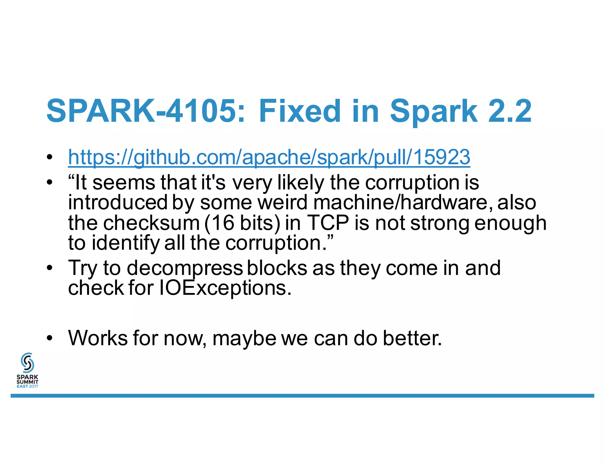 SPARK-4105: Fixed in Spark 2.2
• https://github.com/apache/spark/pull/15923
• “It seems that it's very likely the corruption is
introduced by some weird machine/hardware, also
the checksum (16 bits) in TCP is not strong enough
to identify all the corruption.”
• Try to decompressblocks as they come in and
check for IOExceptions.
• Works for now, maybe we can do better.
 