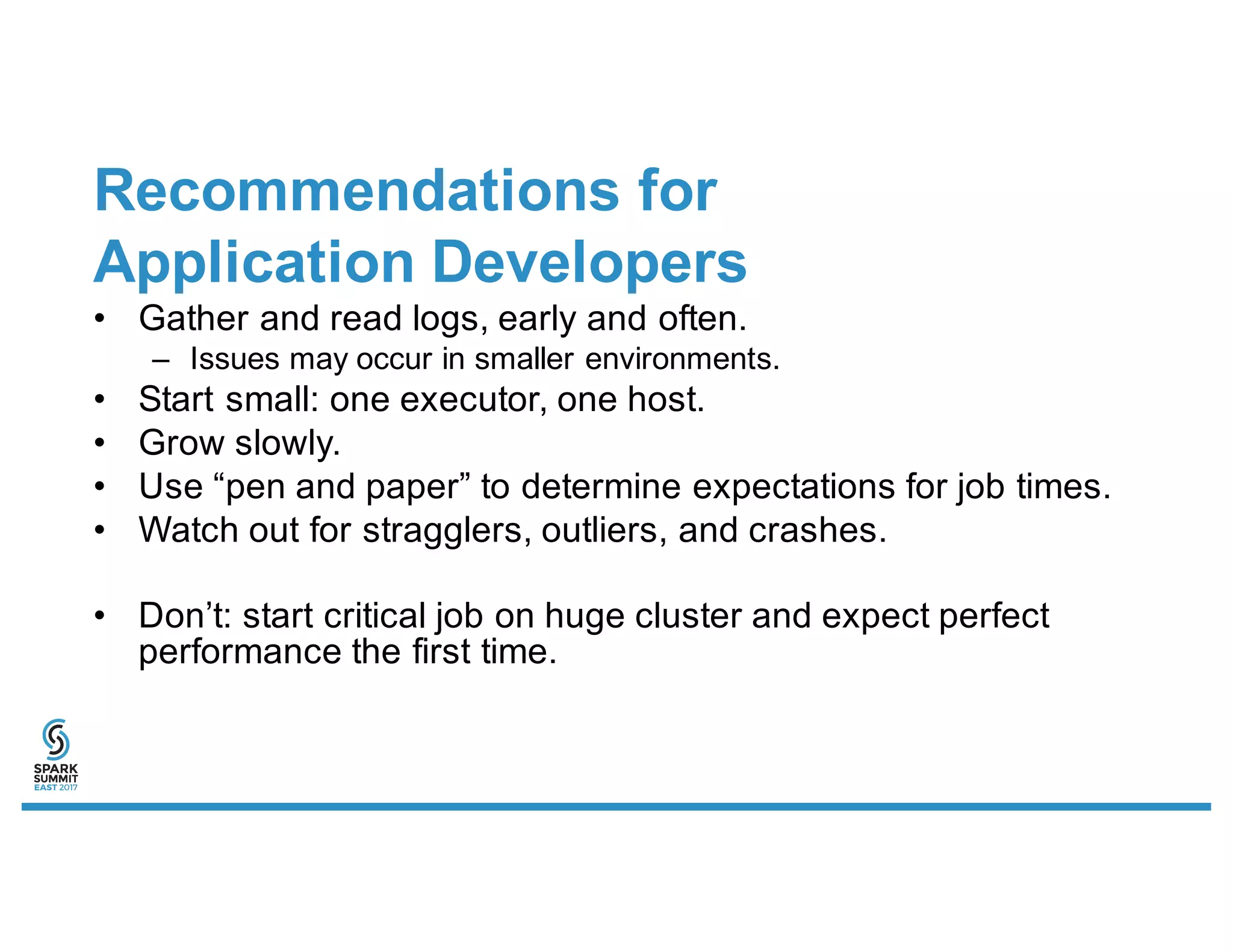 Recommendations for
Application Developers
• Gather and read logs, early and often.
– Issues may occur in smaller environments.
• Start small: one executor, one host.
• Grow slowly.
• Use “pen and paper” to determine expectations for job times.
• Watch out for stragglers, outliers, and crashes.
• Don’t: start critical job on huge cluster and expect perfect
performance the first time.
 