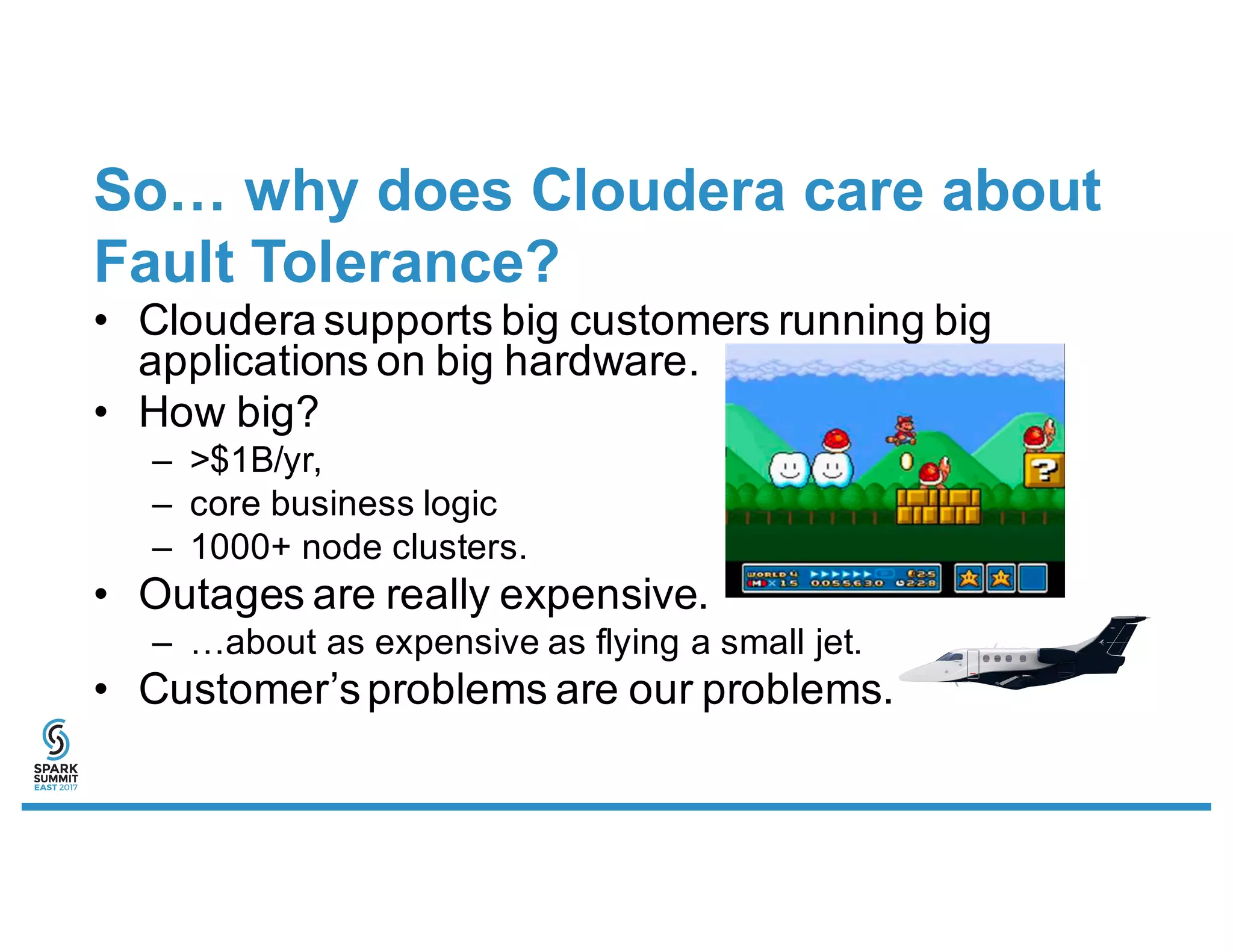 So… why does Cloudera care about
Fault Tolerance?
• Cloudera supports big customers running big
applications on big hardware.
• How big?
– >$1B/yr,
– core business logic
– 1000+ node clusters.
• Outages are really expensive.
– …about as expensive as flying a small jet.
• Customer’sproblems are our problems.
 