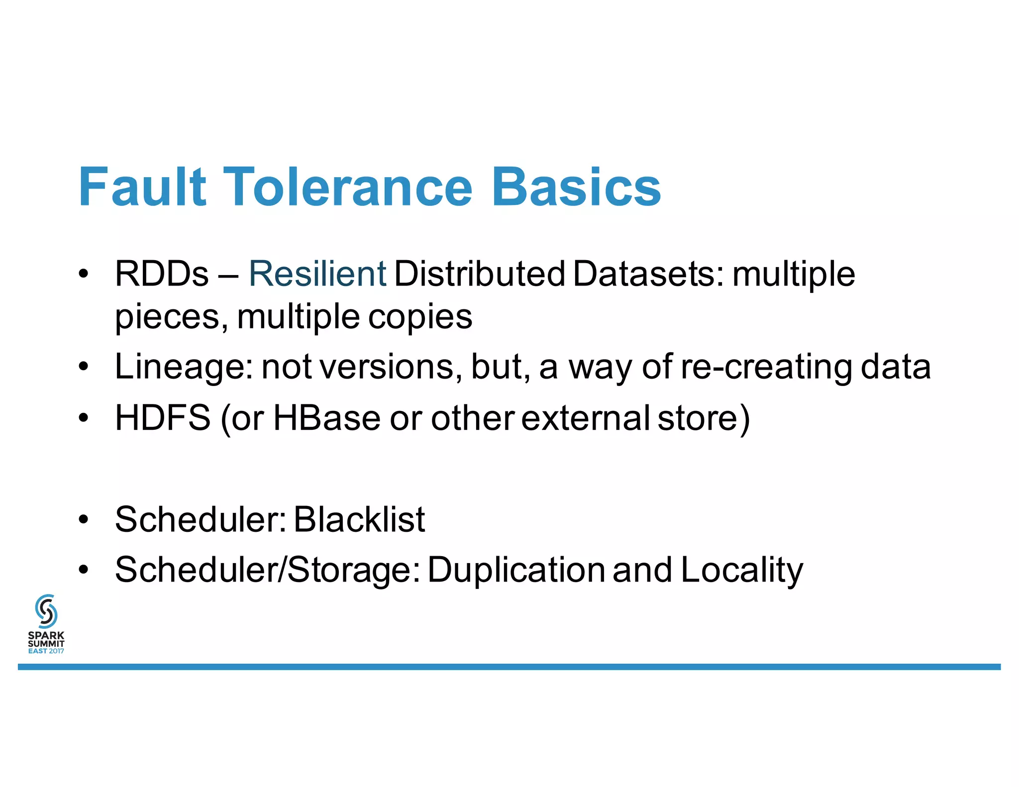 Fault Tolerance Basics
• RDDs – Resilient Distributed Datasets: multiple
pieces, multiple copies
• Lineage: not versions, but, a way of re-creating data
• HDFS (or HBase or other external store)
• Scheduler: Blacklist
• Scheduler/Storage: Duplication and Locality
 