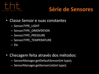 Série de Sensores
• Classe Sensor e suas constantes
– Sensor.TYPE_LIGHT
– Sensor.TYPE_ORIENTATION
– Sensor.TYPE_PRESSURE
– Sensor.TYPE_TEMPERATURE
– Etc
• Checagem feita através dos métodos:
– SensorManager.getDefaultSensor(int type);
– SensorManager.getSensorList(int type);
 