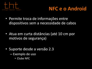 NFC e o Android
• Permite troca de informações entre
dispositivos sem a necessidade de cabos
• Atua em curta distâncias (até 10 cm por
motivos de segurança)
• Suporte desde a versão 2.3
– Exemplo de uso
• Clube NFC
 