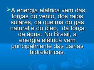 A energia elétrica vem dasA energia elétrica vem das
forças do vento, dos raiosforças do vento, dos raios
solares, da queima do gássolares, da queima do gás
natural e do óleo, da forçanatural e do óleo, da força
da água. No Brasil, ada água. No Brasil, a
energia elétrica vemenergia elétrica vem
principalmente das usinasprincipalmente das usinas
hidrelétricashidrelétricas..
 