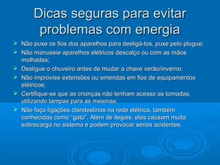 Dicas seguras para evitarDicas seguras para evitar
problemas com energiaproblemas com energia
 Não puxe os fios dos aparelhos para desligá-los, puxe pelo plugue;Não puxe os fios dos aparelhos para desligá-los, puxe pelo plugue;
 Não manuseie aparelhos elétricos descalço ou com as mãosNão manuseie aparelhos elétricos descalço ou com as mãos
molhadas;molhadas;
 Desligue o chuveiro antes de mudar a chave verão/inverno.Desligue o chuveiro antes de mudar a chave verão/inverno.
 Não improvise extensões ou emendas em fios de equipamentosNão improvise extensões ou emendas em fios de equipamentos
elétricos;elétricos;
 Certifique-se que as crianças não tenham acesso as tomadas,Certifique-se que as crianças não tenham acesso as tomadas,
utilizando tampas para as mesmas;utilizando tampas para as mesmas;
 Não faça ligações clandestinas na rede elétrica, tambémNão faça ligações clandestinas na rede elétrica, também
conhecidas como “gato”. Além de ilegais, elas causam muitaconhecidas como “gato”. Além de ilegais, elas causam muita
sobrecarga no sistema e podem provocar sérios acidentes.sobrecarga no sistema e podem provocar sérios acidentes.
 
