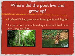 Where did the poet live and
          grow up?
Rudyard Kipling grew up in Bombay,India and England.

He was also sent to a boarding school and lived there
until he grew older.
 