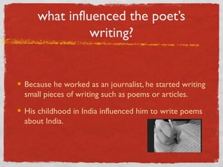 what influenced the poet’s
             writing?


Because he worked as an journalist, he started writing
small pieces of writing such as poems or articles.

His childhood in India influenced him to write poems
about India.
 