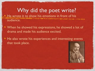 Why did the poet write?
He wrote it to show his emotions in front of his
audience.

When he showed his expressions, he showed a lot of
drama and made his audience excited.

He also wrote his experiences and interesting events
that took place.
 