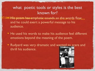 what poetic tools or styles is the best
              known for?
His poem has emphatic sounds so the words flow
and he could exert a powerful message to his
audience.

He used his words to make his audience feel different
emotions beyond the meaning of the poem.

Rudyard was very dramatic and wanted to scare and
thrill his audience.
 