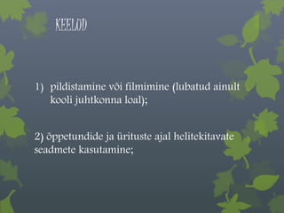 KEELUD 
1) pildistamine või filmimine (lubatud ainult 
kooli juhtkonna loal); 
2) õppetundide ja ürituste ajal helitekitavate 
seadmete kasutamine; 
 