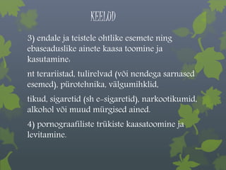 KEELUD 
3) endale ja teistele ohtlike esemete ning 
ebaseaduslike ainete kaasa toomine ja 
kasutamine: 
nt terariistad, tulirelvad (või nendega sarnased 
esemed), pürotehnika, välgumihklid, 
tikud, sigaretid (sh e-sigaretid), narkootikumid, 
alkohol või muud mürgised ained. 
4) pornograafiliste trükiste kaasatoomine ja 
levitamine. 
 
