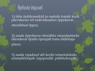 Õpilaste õigused 
1) täita õpiülesandeid ja osaleda temale kooli 
päevakavas või individuaalses õppekavas 
ettenähtud õppes; 
2) saada õppekavas ettenähtu omandamiseks 
täiendavat õpiabi õpetajalt tema üldtööaja 
piires; 
3) saada vajadusel abi koolis toimetulekuks 
sotsiaaltöötajalt, logopeedilt, psühholoogilt; ; 
 