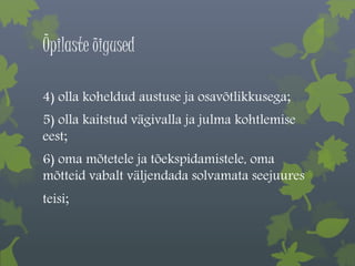 Õpilaste õigused 
4) olla koheldud austuse ja osavõtlikkusega; 
5) olla kaitstud vägivalla ja julma kohtlemise 
eest; 
6) oma mõtetele ja tõekspidamistele, oma 
mõtteid vabalt väljendada solvamata seejuures 
teisi; 
 
