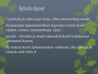 Õpilaste õigused 
7) puhata ja vaba aega veeta, võtta osa huvitegevusest; 
8) kasutada õppekavavälises tegevuses tasuta kooli 
rajatisi, ruume, raamatukogu, õppe-, 
spordi-, tehnilisi ja muid vahendeid kooli kodukorras 
sätestatud korras; 
9) osaleda kooli õpilasesinduse valimisel, olla valitud ja 
osaleda selle töös; 8 
. 
 